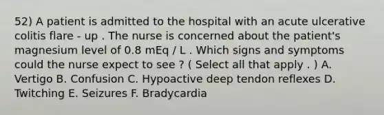 52) A patient is admitted to the hospital with an acute ulcerative colitis flare - up . The nurse is concerned about the patient's magnesium level of 0.8 mEq / L . Which signs and symptoms could the nurse expect to see ? ( Select all that apply . ) A. Vertigo B. Confusion C. Hypoactive deep tendon reflexes D. Twitching E. Seizures F. Bradycardia