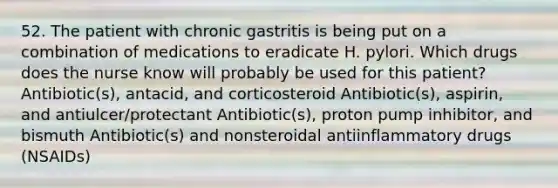 52. The patient with chronic gastritis is being put on a combination of medications to eradicate H. pylori. Which drugs does the nurse know will probably be used for this patient? Antibiotic(s), antacid, and corticosteroid Antibiotic(s), aspirin, and antiulcer/protectant Antibiotic(s), proton pump inhibitor, and bismuth Antibiotic(s) and nonsteroidal antiinflammatory drugs (NSAIDs)