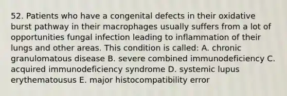 52. Patients who have a congenital defects in their oxidative burst pathway in their macrophages usually suffers from a lot of opportunities fungal infection leading to inflammation of their lungs and other areas. This condition is called: A. chronic granulomatous disease B. severe combined immunodeficiency C. acquired immunodeficiency syndrome D. systemic lupus erythematousus E. major histocompatibility error