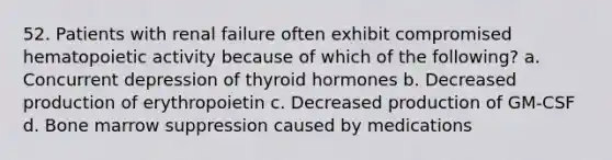 52. Patients with renal failure often exhibit compromised hematopoietic activity because of which of the following? a. Concurrent depression of thyroid hormones b. Decreased production of erythropoietin c. Decreased production of GM-CSF d. Bone marrow suppression caused by medications