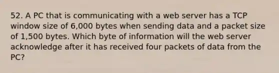 52. A PC that is communicating with a web server has a TCP window size of 6,000 bytes when sending data and a packet size of 1,500 bytes. Which byte of information will the web server acknowledge after it has received four packets of data from the PC?