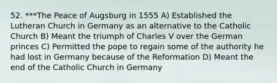 52. ***The Peace of Augsburg in 1555 A) Established the Lutheran Church in Germany as an alternative to the Catholic Church B) Meant the triumph of Charles V over the German princes C) Permitted the pope to regain some of the authority he had lost in Germany because of the Reformation D) Meant the end of the Catholic Church in Germany