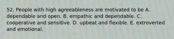 52. People with high agreeableness are motivated to be A. dependable and open. B. empathic and dependable. C. cooperative and sensitive. D. upbeat and flexible. E. extroverted and emotional.