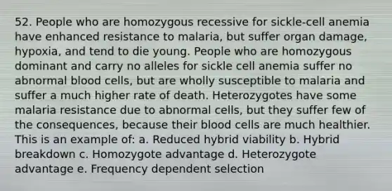 52. People who are homozygous recessive for sickle-cell anemia have enhanced resistance to malaria, but suffer organ damage, hypoxia, and tend to die young. People who are homozygous dominant and carry no alleles for sickle cell anemia suffer no abnormal blood cells, but are wholly susceptible to malaria and suffer a much higher rate of death. Heterozygotes have some malaria resistance due to abnormal cells, but they suffer few of the consequences, because their blood cells are much healthier. This is an example of: a. Reduced hybrid viability b. Hybrid breakdown c. Homozygote advantage d. Heterozygote advantage e. Frequency dependent selection