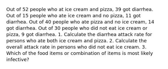 Out of 52 people who at ice cream and pizza, 39 got diarrhea. Out of 15 people who ate ice cream and no pizza, 11 got diarrhea. Out of 40 people who ate pizza and no ice cream, 14 got diarrhea. Out of 30 people who did not eat ice cream or pizza, 9 got diarrhea. 1. Calculate the diarrhea attack rate for persons who ate both ice cream and pizza. 2. Calculate the overall attack rate in persons who did not eat ice cream. 3. Which of the food items or combination of items is most likely infective?