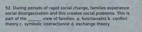 52. During periods of rapid social change, families experience social disorganization and this creates social problems. This is part of the _______ view of families. a. functionalist b. conflict theory c. symbolic interactionist d. exchange theory