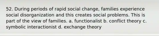 52. During periods of rapid social change, families experience social disorganization and this creates social problems. This is part of the view of families. a. functionalist b. conflict theory c. symbolic interactionist d. exchange theory