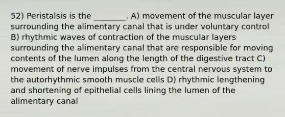 52) Peristalsis is the ________. A) movement of the muscular layer surrounding the alimentary canal that is under voluntary control B) rhythmic waves of contraction of the muscular layers surrounding the alimentary canal that are responsible for moving contents of the lumen along the length of the digestive tract C) movement of nerve impulses from the central nervous system to the autorhythmic smooth muscle cells D) rhythmic lengthening and shortening of epithelial cells lining the lumen of the alimentary canal