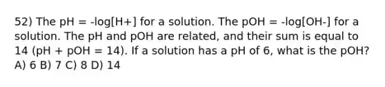 52) The pH = -log[H+] for a solution. The pOH = -log[OH-] for a solution. The pH and pOH are related, and their sum is equal to 14 (pH + pOH = 14). If a solution has a pH of 6, what is the pOH? A) 6 B) 7 C) 8 D) 14