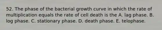 52. The phase of the bacterial growth curve in which the rate of multiplication equals the rate of cell death is the A. lag phase. B. log phase. C. stationary phase. D. death phase. E. telophase.