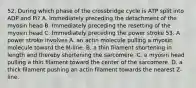 52. During which phase of the crossbridge cycle is ATP split into ADP and Pi? A. Immediately preceding the detachment of the myosin head B. Immediately preceding the resetting of the myosin head C. Immediately preceding the power stroke 53. A power stroke involves A. an actin molecule pulling a myosin molecule toward the M-line. B. a thin filament shortening in length and thereby shortening the sarcomere. C. a myosin head pulling a thin filament toward the center of the sarcomere. D. a thick filament pushing an actin filament towards the nearest Z-line.