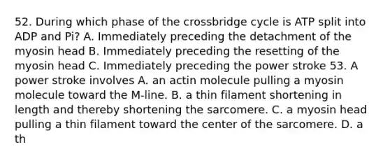 52. During which phase of the crossbridge cycle is ATP split into ADP and Pi? A. Immediately preceding the detachment of the myosin head B. Immediately preceding the resetting of the myosin head C. Immediately preceding the power stroke 53. A power stroke involves A. an actin molecule pulling a myosin molecule toward the M-line. B. a thin filament shortening in length and thereby shortening the sarcomere. C. a myosin head pulling a thin filament toward the center of the sarcomere. D. a th