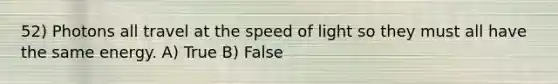 52) Photons all travel at the speed of light so they must all have the same energy. A) True B) False