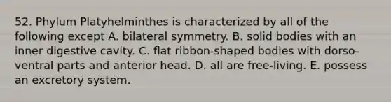 52. Phylum Platyhelminthes is characterized by all of the following except A. bilateral symmetry. B. solid bodies with an inner digestive cavity. C. flat ribbon-shaped bodies with dorso-ventral parts and anterior head. D. all are free-living. E. possess an excretory system.