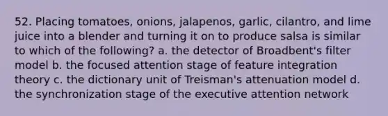 52. Placing tomatoes, onions, jalapenos, garlic, cilantro, and lime juice into a blender and turning it on to produce salsa is similar to which of the following? a. the detector of Broadbent's filter model b. the focused attention stage of feature integration theory c. the dictionary unit of Treisman's attenuation model d. the synchronization stage of the executive attention network