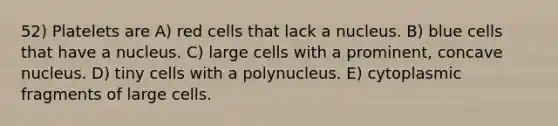 52) Platelets are A) red cells that lack a nucleus. B) blue cells that have a nucleus. C) large cells with a prominent, concave nucleus. D) tiny cells with a polynucleus. E) cytoplasmic fragments of large cells.