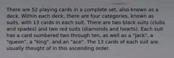 There are 52 playing cards in a complete set, also known as a deck. Within each deck, there are four categories, known as suits, with 13 cards in each suit. There are two black suits (clubs and spades) and two red suits (diamonds and hearts). Each suit has a card numbered two through ten, as well as a "jack", a "queen", a "king", and an "ace". The 13 cards of each suit are usually thought of in this ascending order.