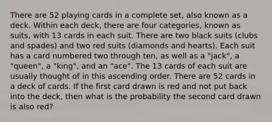 There are 52 playing cards in a complete set, also known as a deck. Within each deck, there are four categories, known as suits, with 13 cards in each suit. There are two black suits (clubs and spades) and two red suits (diamonds and hearts). Each suit has a card numbered two through ten, as well as a "jack", a "queen", a "king", and an "ace". The 13 cards of each suit are usually thought of in this ascending order. There are 52 cards in a deck of cards. If the first card drawn is red and not put back into the deck, then what is the probability the second card drawn is also red?