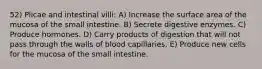 52) Plicae and intestinal villi: A) Increase the surface area of the mucosa of the small intestine. B) Secrete digestive enzymes. C) Produce hormones. D) Carry products of digestion that will not pass through the walls of blood capillaries. E) Produce new cells for the mucosa of the small intestine.