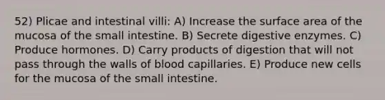 52) Plicae and intestinal villi: A) Increase the surface area of the mucosa of the small intestine. B) Secrete digestive enzymes. C) Produce hormones. D) Carry products of digestion that will not pass through the walls of blood capillaries. E) Produce new cells for the mucosa of the small intestine.