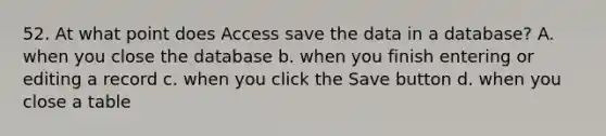 52. At what point does Access save the data in a database? A. when you close the database b. when you finish entering or editing a record c. when you click the Save button d. when you close a table