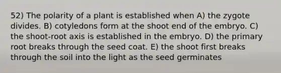 52) The polarity of a plant is established when A) the zygote divides. B) cotyledons form at the shoot end of the embryo. C) the shoot-root axis is established in the embryo. D) the primary root breaks through the seed coat. E) the shoot first breaks through the soil into the light as the seed germinates