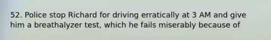 52. Police stop Richard for driving erratically at 3 AM and give him a breathalyzer test, which he fails miserably because of