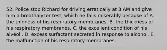 52. Police stop Richard for driving erratically at 3 AM and give him a breathalyzer test, which he fails miserably because of A. the thinness of his respiratory membranes. B. the thickness of his respiratory membranes. C. the excellent condition of his alveoli. D. excess surfactant secreted in response to alcohol. E. the malfunction of his respiratory membranes.