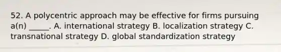 52. A polycentric approach may be effective for firms pursuing a(n) _____. A. international strategy B. localization strategy C. transnational strategy D. global standardization strategy