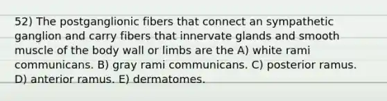 52) The postganglionic fibers that connect an sympathetic ganglion and carry fibers that innervate glands and smooth muscle of the body wall or limbs are the A) white rami communicans. B) gray rami communicans. C) posterior ramus. D) anterior ramus. E) dermatomes.