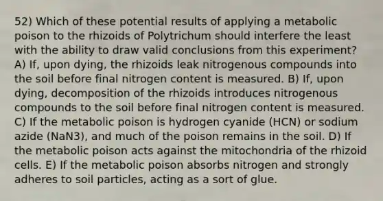 52) Which of these potential results of applying a metabolic poison to the rhizoids of Polytrichum should interfere the least with the ability to draw valid conclusions from this experiment? A) If, upon dying, the rhizoids leak nitrogenous compounds into the soil before final nitrogen content is measured. B) If, upon dying, decomposition of the rhizoids introduces nitrogenous compounds to the soil before final nitrogen content is measured. C) If the metabolic poison is hydrogen cyanide (HCN) or sodium azide (NaN3), and much of the poison remains in the soil. D) If the metabolic poison acts against the mitochondria of the rhizoid cells. E) If the metabolic poison absorbs nitrogen and strongly adheres to soil particles, acting as a sort of glue.