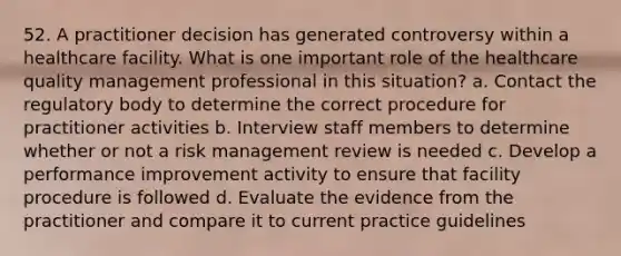 52. A practitioner decision has generated controversy within a healthcare facility. What is one important role of the healthcare quality management professional in this situation? a. Contact the regulatory body to determine the correct procedure for practitioner activities b. Interview staff members to determine whether or not a risk management review is needed c. Develop a performance improvement activity to ensure that facility procedure is followed d. Evaluate the evidence from the practitioner and compare it to current practice guidelines