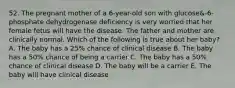 52. The pregnant mother of a 6-year-old son with glucose&-6-phosphate dehydrogenase deficiency is very worried that her female fetus will have the disease. The father and mother are clinically normal. Which of the following is true about her baby? A. The baby has a 25% chance of clinical disease B. The baby has a 50% chance of being a carrier C. The baby has a 50% chance of clinical disease D. The baby will be a carrier E. The baby will have clinical disease