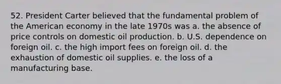 52. President Carter believed that the fundamental problem of the American economy in the late 1970s was a. the absence of price controls on domestic oil production. b. U.S. dependence on foreign oil. c. the high import fees on foreign oil. d. the exhaustion of domestic oil supplies. e. the loss of a manufacturing base.