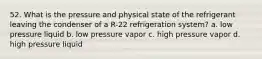 52. What is the pressure and physical state of the refrigerant leaving the condenser of a R-22 refrigeration system? a. low pressure liquid b. low pressure vapor c. high pressure vapor d. high pressure liquid