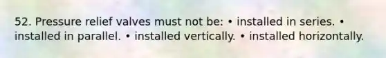 52. Pressure relief valves must not be: • installed in series. • installed in parallel. • installed vertically. • installed horizontally.