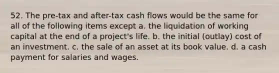 52. The pre-tax and after-tax cash flows would be the same for all of the following items except a. the liquidation of working capital at the end of a project's life. b. the initial (outlay) cost of an investment. c. the sale of an asset at its book value. d. a cash payment for salaries and wages.