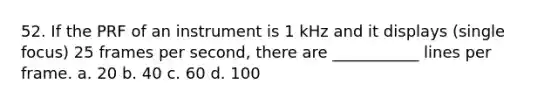 52. If the PRF of an instrument is 1 kHz and it displays (single focus) 25 frames per second, there are ___________ lines per frame. a. 20 b. 40 c. 60 d. 100