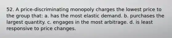 52. A price-discriminating monopoly charges the lowest price to the group that: a. has the most elastic demand. b. purchases the largest quantity. c. engages in the most arbitrage. d. is least responsive to price changes.