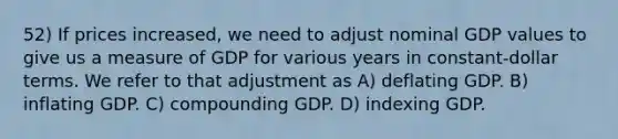 52) If prices increased, we need to adjust nominal GDP values to give us a measure of GDP for various years in constant-dollar terms. We refer to that adjustment as A) deflating GDP. B) inflating GDP. C) compounding GDP. D) indexing GDP.