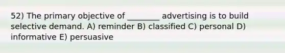 52) The primary objective of ________ advertising is to build selective demand. A) reminder B) classified C) personal D) informative E) persuasive