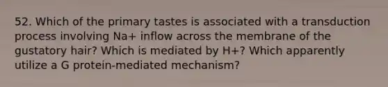 52. Which of the primary tastes is associated with a transduction process involving Na+ inflow across the membrane of the gustatory hair? Which is mediated by H+? Which apparently utilize a G protein-mediated mechanism?