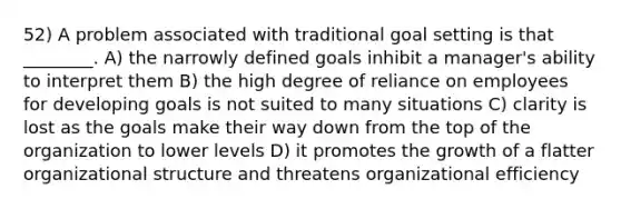 52) A problem associated with traditional goal setting is that ________. A) the narrowly defined goals inhibit a manager's ability to interpret them B) the high degree of reliance on employees for developing goals is not suited to many situations C) clarity is lost as the goals make their way down from the top of the organization to lower levels D) it promotes the growth of a flatter organizational structure and threatens organizational efficiency