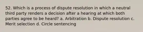 52. Which is a process of dispute resolution in which a neutral third party renders a decision after a hearing at which both parties agree to be heard? a. Arbitration b. Dispute resolution c. Merit selection d. Circle sentencing