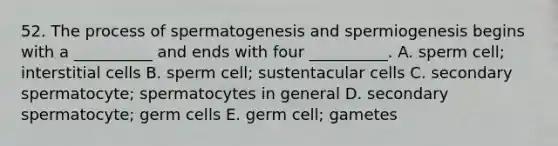 52. The process of spermatogenesis and spermiogenesis begins with a __________ and ends with four __________. A. sperm cell; interstitial cells B. sperm cell; sustentacular cells C. secondary spermatocyte; spermatocytes in general D. secondary spermatocyte; germ cells E. germ cell; gametes