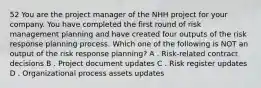 52 You are the project manager of the NHH project for your company. You have completed the first round of risk management planning and have created four outputs of the risk response planning process. Which one of the following is NOT an output of the risk response planning? A . Risk-related contract decisions B . Project document updates C . Risk register updates D . Organizational process assets updates