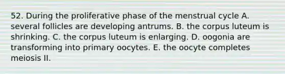 52. During the proliferative phase of the menstrual cycle A. several follicles are developing antrums. B. the corpus luteum is shrinking. C. the corpus luteum is enlarging. D. oogonia are transforming into primary oocytes. E. the oocyte completes meiosis II.