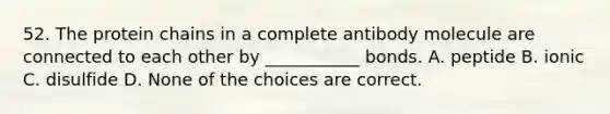 52. The protein chains in a complete antibody molecule are connected to each other by ___________ bonds. A. peptide B. ionic C. disulfide D. None of the choices are correct.