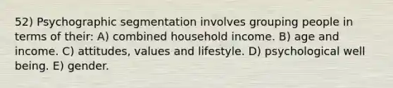 52) Psychographic segmentation involves grouping people in terms of their: A) combined household income. B) age and income. C) attitudes, values and lifestyle. D) psychological well being. E) gender.