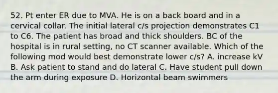 52. Pt enter ER due to MVA. He is on a back board and in a cervical collar. The initial lateral c/s projection demonstrates C1 to C6. The patient has broad and thick shoulders. BC of the hospital is in rural setting, no CT scanner available. Which of the following mod would best demonstrate lower c/s? A. increase kV B. Ask patient to stand and do lateral C. Have student pull down the arm during exposure D. Horizontal beam swimmers